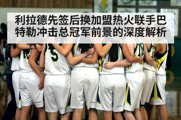 利拉德先签后换加盟热火联手巴特勒冲击总冠军前景的深度解析