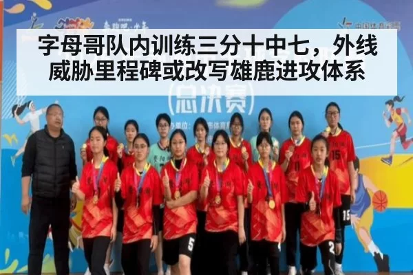 字母哥队内训练三分十中七，外线威胁里程碑或改写雄鹿进攻体系