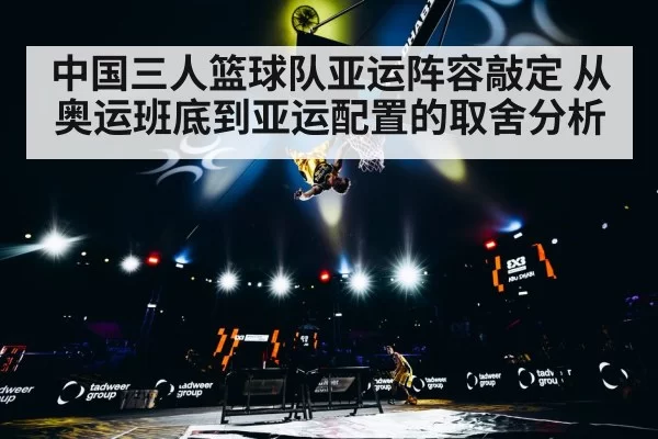 中国三人篮球队亚运阵容敲定 从奥运班底到亚运配置的取舍分析